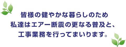 皆様の健やかな暮らしのため私達はエアー断震の更なる普及と、工事業務を行ってまいります。