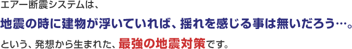 エアー断震システムは、 地震の時に建物が浮いていれば、揺れを感じる事は無いだろう… という、発想から生まれた、最強の地震対策です。